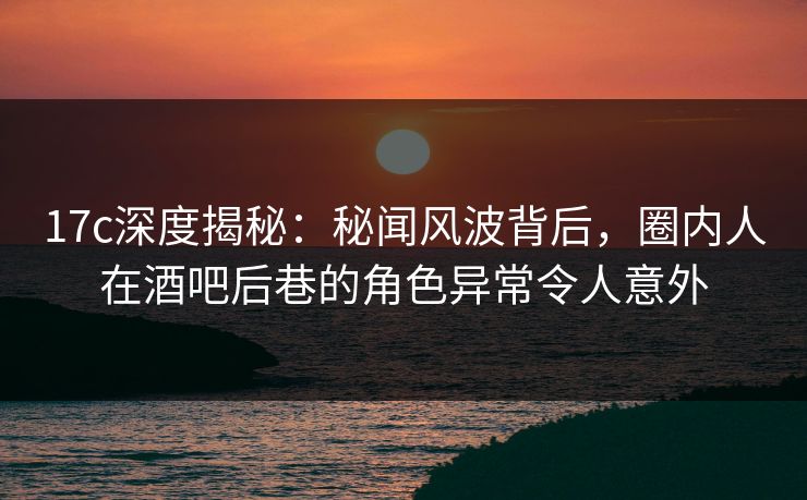 17c深度揭秘：秘闻风波背后，圈内人在酒吧后巷的角色异常令人意外