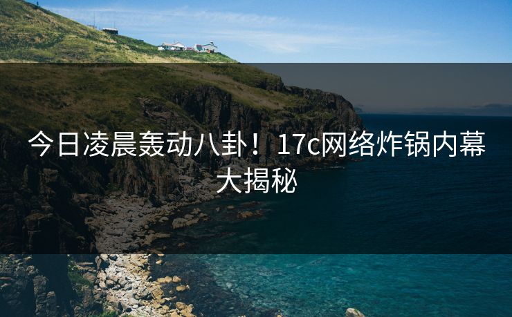 今日凌晨轰动八卦！17c网络炸锅内幕大揭秘