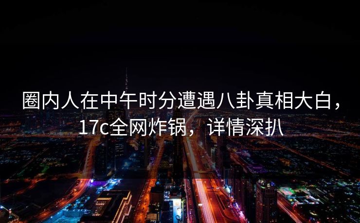 圈内人在中午时分遭遇八卦真相大白，17c全网炸锅，详情深扒