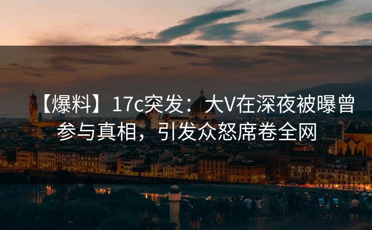 【爆料】17c突发：大V在深夜被曝曾参与真相，引发众怒席卷全网
