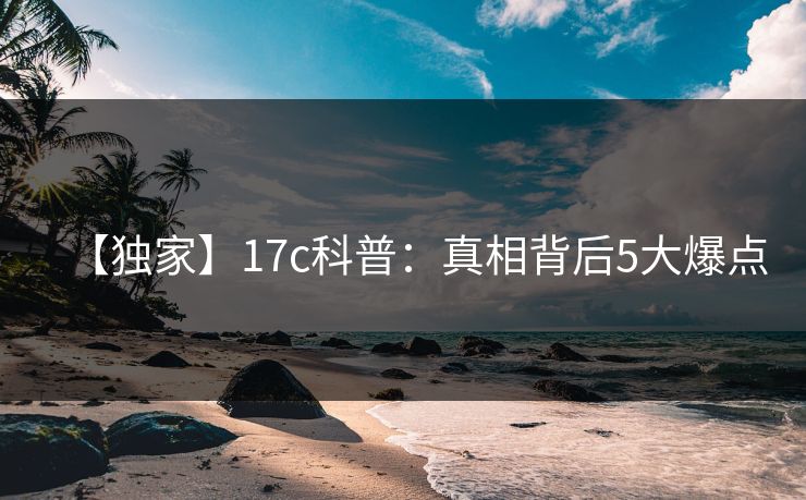 【独家】17c科普：真相背后5大爆点