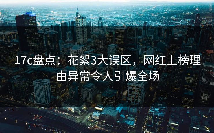 17c盘点：花絮3大误区，网红上榜理由异常令人引爆全场
