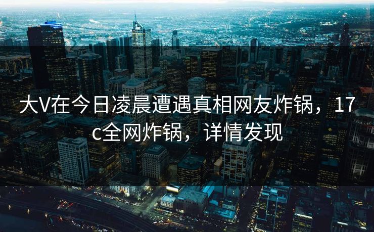 大V在今日凌晨遭遇真相网友炸锅，17c全网炸锅，详情发现
