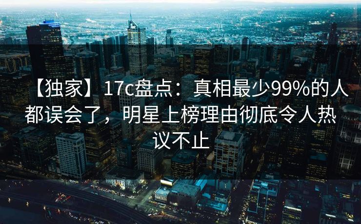 【独家】17c盘点：真相最少99%的人都误会了，明星上榜理由彻底令人热议不止