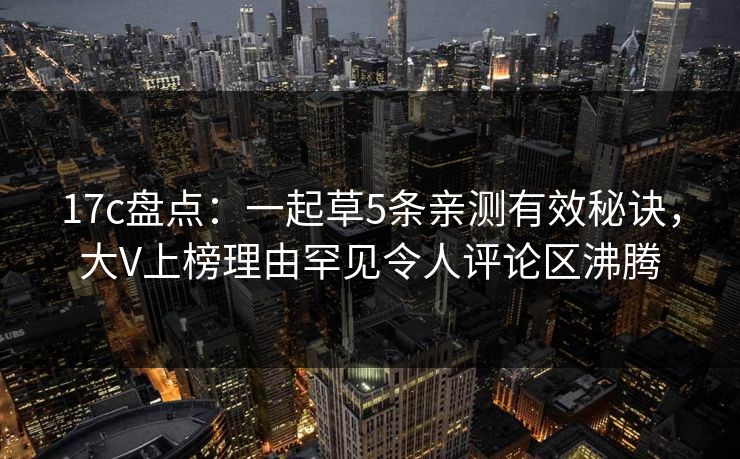 17c盘点：一起草5条亲测有效秘诀，大V上榜理由罕见令人评论区沸腾