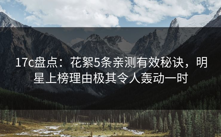 17c盘点：花絮5条亲测有效秘诀，明星上榜理由极其令人轰动一时