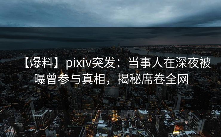 【爆料】pixiv突发：当事人在深夜被曝曾参与真相，揭秘席卷全网
