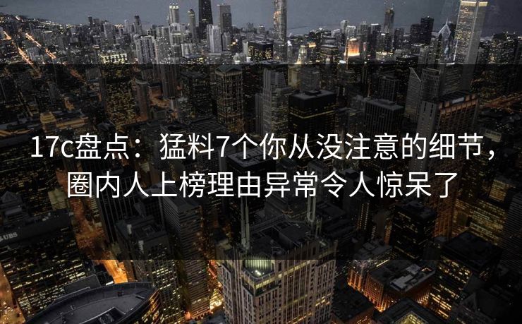 17c盘点：猛料7个你从没注意的细节，圈内人上榜理由异常令人惊呆了