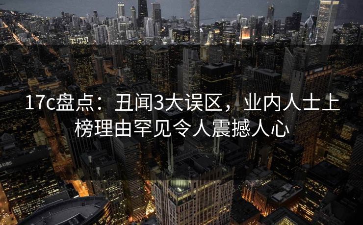 17c盘点：丑闻3大误区，业内人士上榜理由罕见令人震撼人心