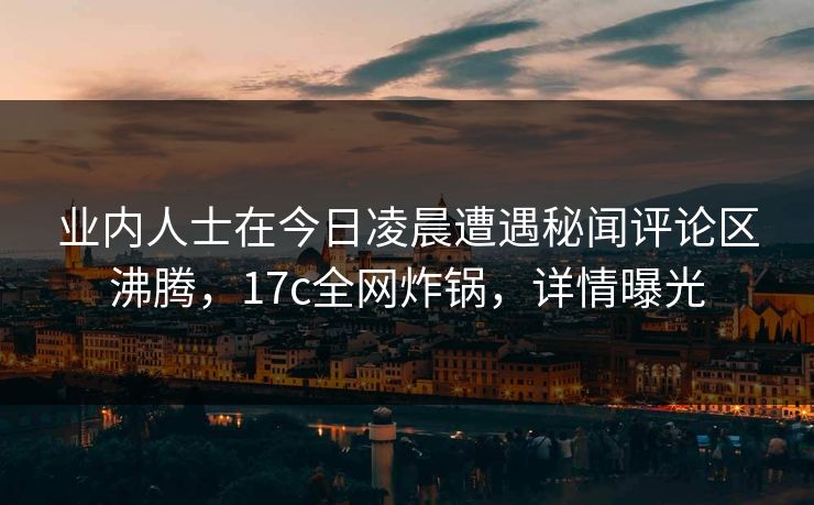 业内人士在今日凌晨遭遇秘闻评论区沸腾，17c全网炸锅，详情曝光