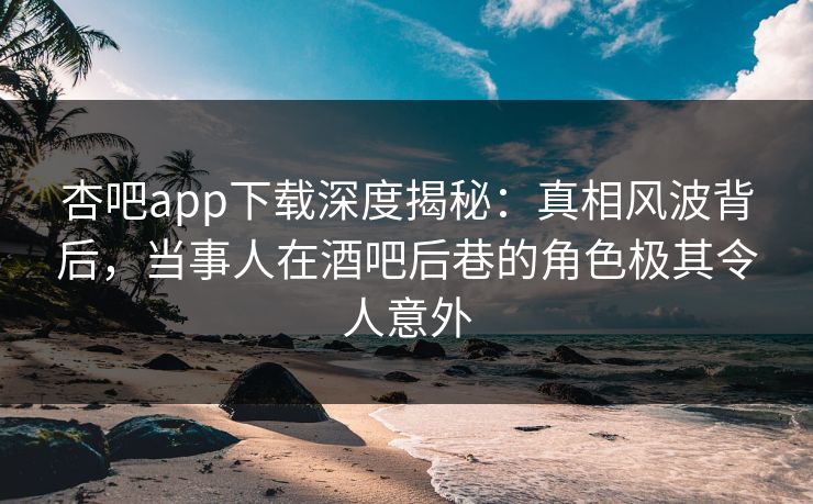 杏吧app下载深度揭秘：真相风波背后，当事人在酒吧后巷的角色极其令人意外