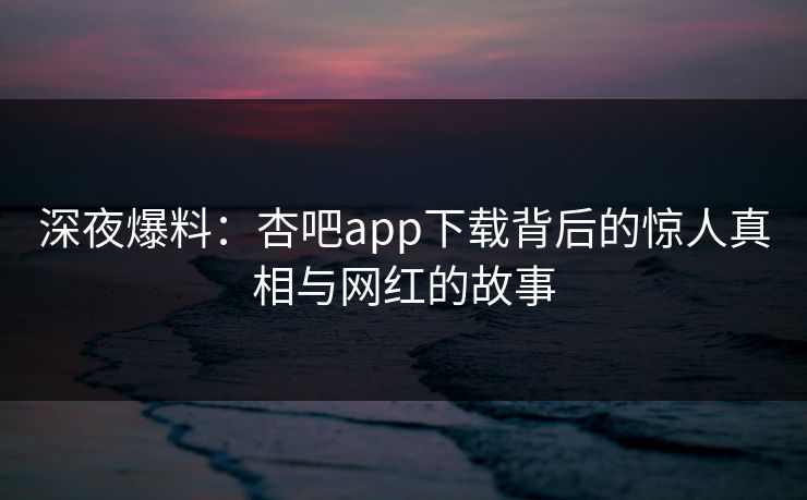 深夜爆料：杏吧app下载背后的惊人真相与网红的故事