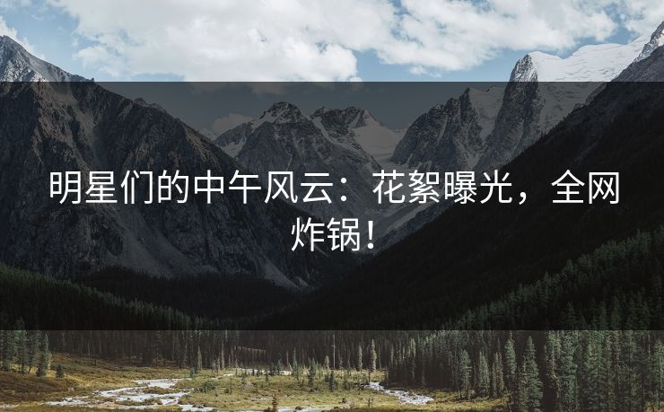 明星们的中午风云：花絮曝光，全网炸锅！