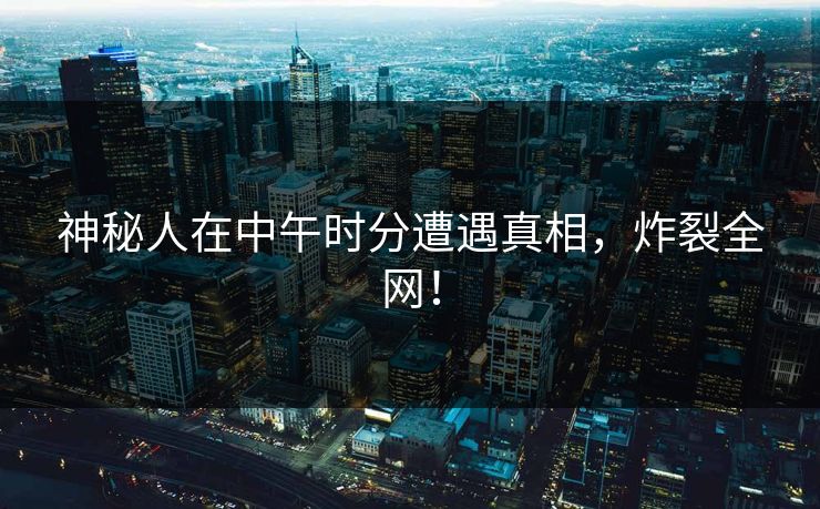 神秘人在中午时分遭遇真相，炸裂全网！