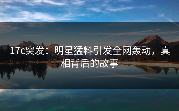 17c突发：明星猛料引发全网轰动，真相背后的故事