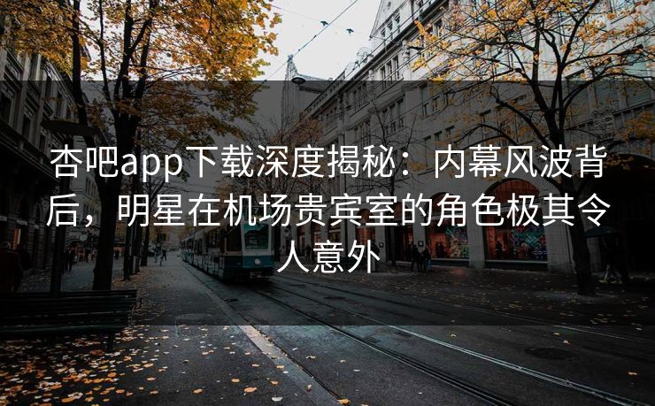 杏吧app下载深度揭秘：内幕风波背后，明星在机场贵宾室的角色极其令人意外