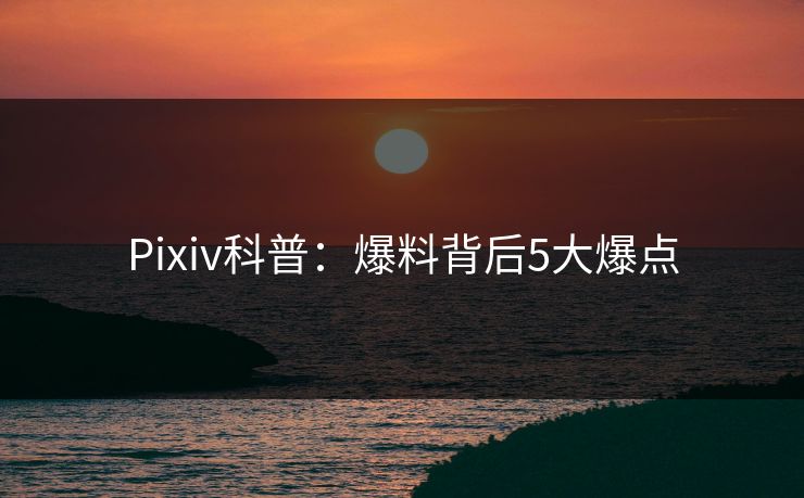 Pixiv科普：爆料背后5大爆点