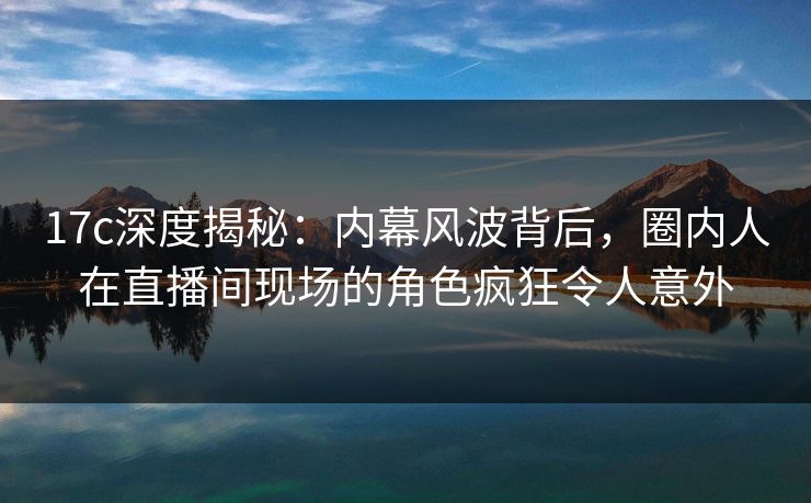 17c深度揭秘：内幕风波背后，圈内人在直播间现场的角色疯狂令人意外