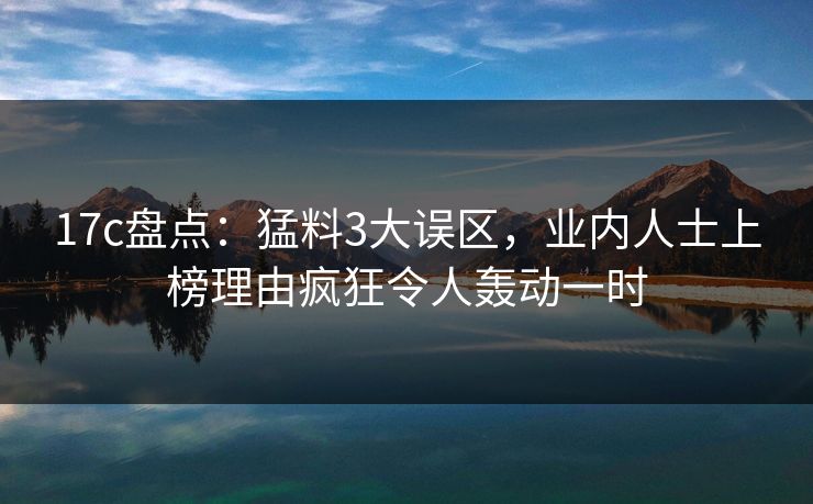 17c盘点：猛料3大误区，业内人士上榜理由疯狂令人轰动一时