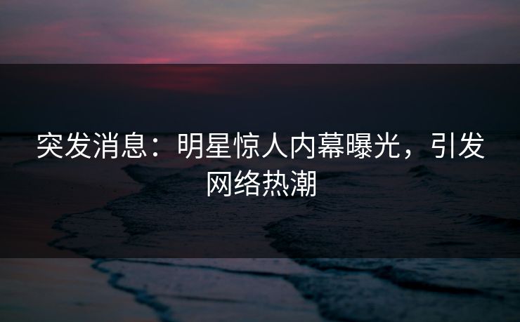 突发消息：明星惊人内幕曝光，引发网络热潮