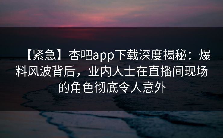 【紧急】杏吧app下载深度揭秘：爆料风波背后，业内人士在直播间现场的角色彻底令人意外
