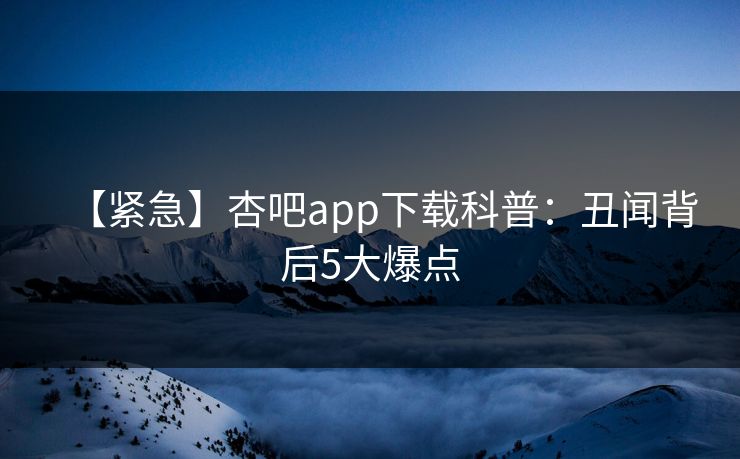 【紧急】杏吧app下载科普：丑闻背后5大爆点