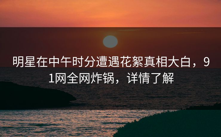 明星在中午时分遭遇花絮真相大白，91网全网炸锅，详情了解