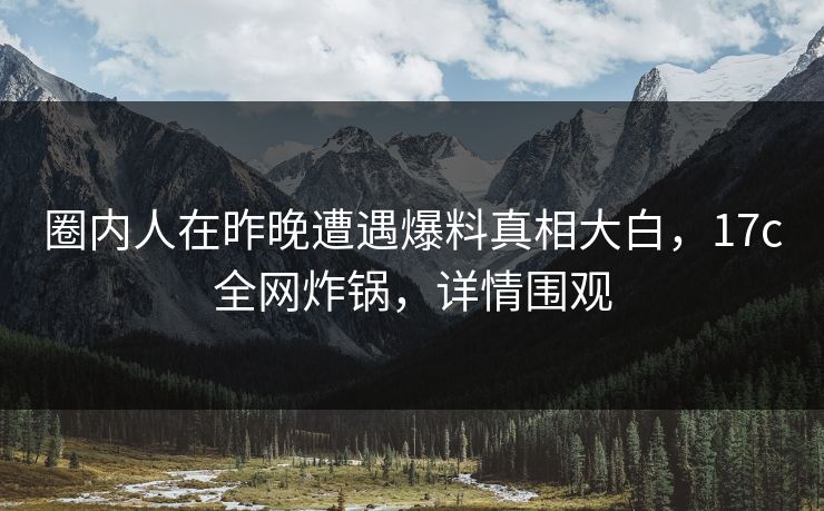 圈内人在昨晚遭遇爆料真相大白，17c全网炸锅，详情围观