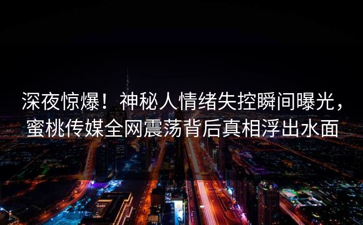 深夜惊爆！神秘人情绪失控瞬间曝光，蜜桃传媒全网震荡背后真相浮出水面