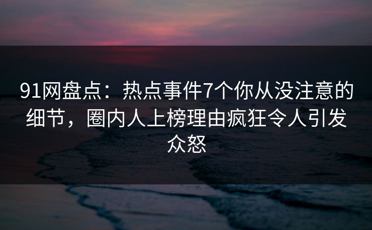 91网盘点：热点事件7个你从没注意的细节，圈内人上榜理由疯狂令人引发众怒