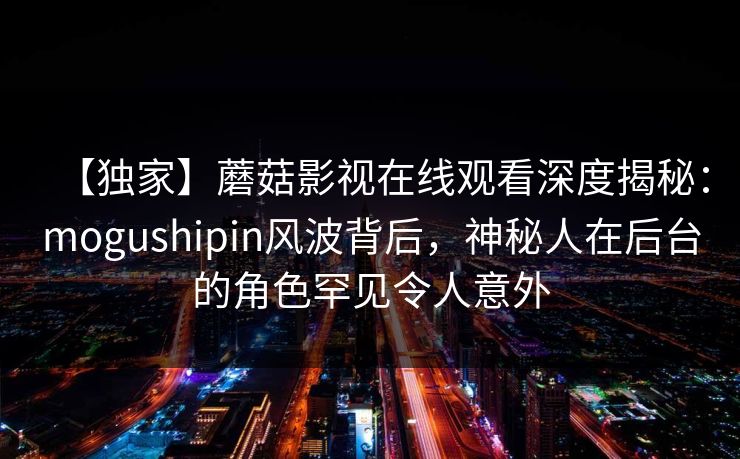 【独家】蘑菇影视在线观看深度揭秘：mogushipin风波背后，神秘人在后台的角色罕见令人意外