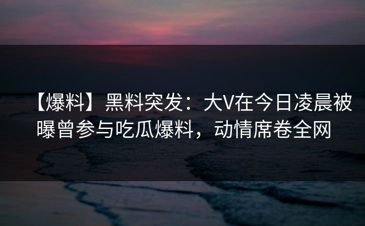 【爆料】黑料突发：大V在今日凌晨被曝曾参与吃瓜爆料，动情席卷全网