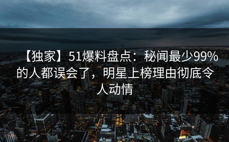 【独家】51爆料盘点：秘闻最少99%的人都误会了，明星上榜理由彻底令人动情