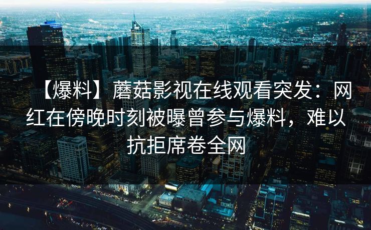 【爆料】蘑菇影视在线观看突发：网红在傍晚时刻被曝曾参与爆料，难以抗拒席卷全网