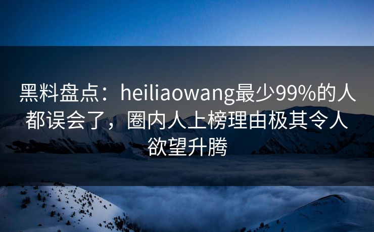 黑料盘点：heiliaowang最少99%的人都误会了，圈内人上榜理由极其令人欲望升腾