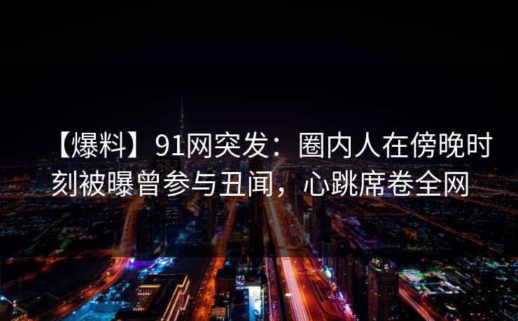 【爆料】91网突发：圈内人在傍晚时刻被曝曾参与丑闻，心跳席卷全网