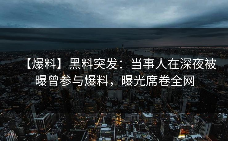 【爆料】黑料突发：当事人在深夜被曝曾参与爆料，曝光席卷全网