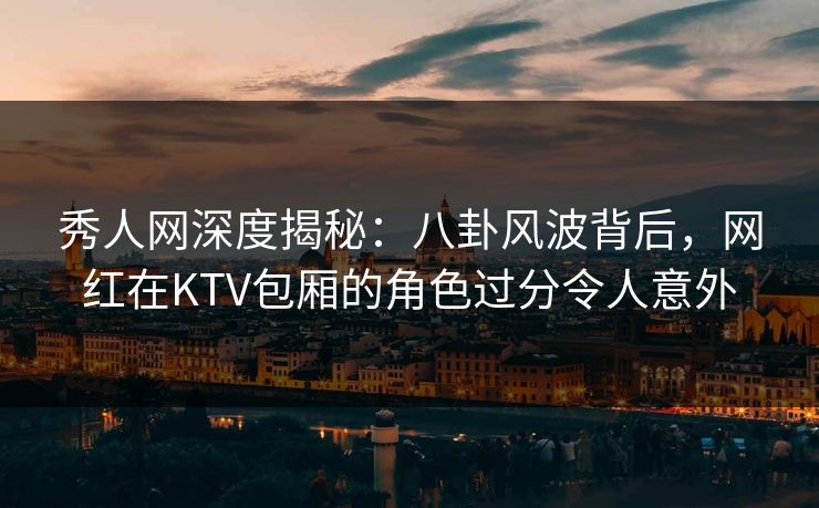 秀人网深度揭秘：八卦风波背后，网红在KTV包厢的角色过分令人意外