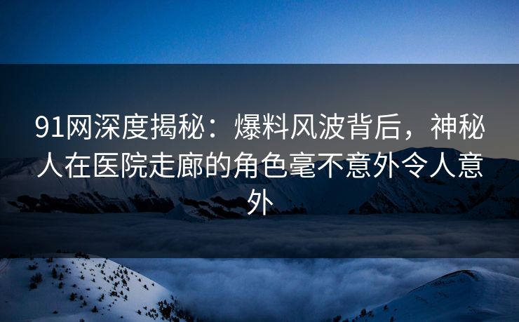 91网深度揭秘：爆料风波背后，神秘人在医院走廊的角色毫不意外令人意外