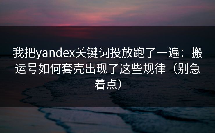 我把yandex关键词投放跑了一遍：搬运号如何套壳出现了这些规律（别急着点）