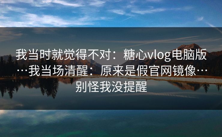 我当时就觉得不对：糖心vlog电脑版…我当场清醒：原来是假官网镜像…别怪我没提醒