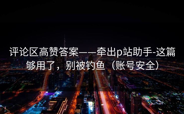 评论区高赞答案——牵出p站助手-这篇够用了,别被钓鱼(账号安全) 评论区高赞答案——牵出p站助手-这篇够用了,别被钓鱼(账号安全)