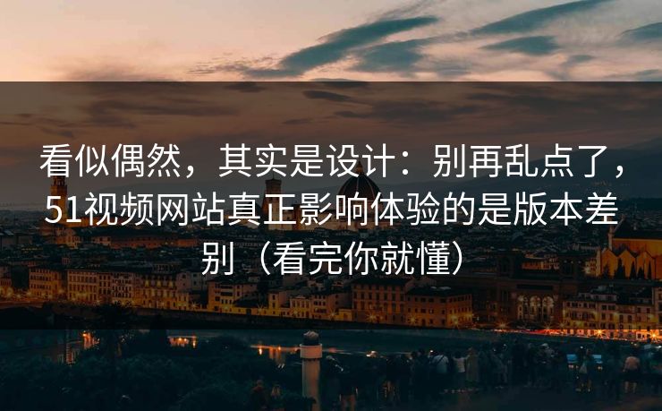 看似偶然，其实是设计：别再乱点了，51视频网站真正影响体验的是版本差别（看完你就懂）