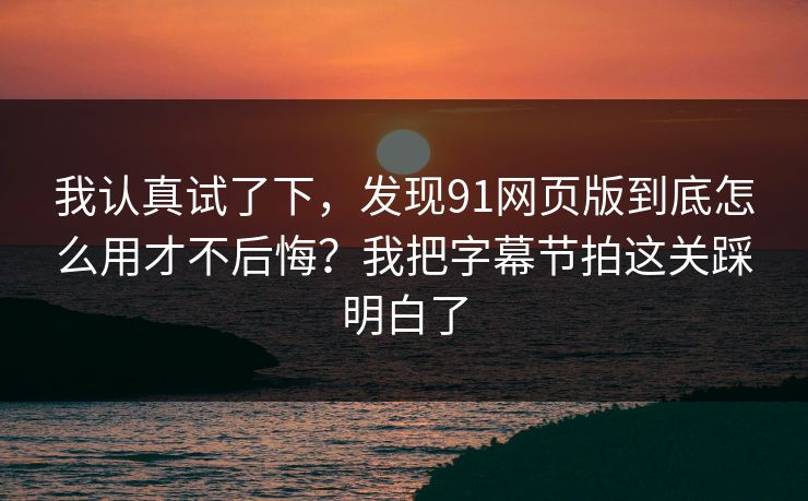 我认真试了下，发现91网页版到底怎么用才不后悔？我把字幕节拍这关踩明白了